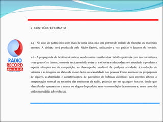 2 - CONTEÚDO E FORMATO 2.5 - No caso de patrocínios com mais de uma cota, não será permitido rodízio de vinhetas ou materiais prontos. A vinheta será produzida pela Rádio Record, utilizando a voz padrão e locutor do horário. 2.6 - A propaganda de bebidas alcoólicas, sendo assim consideradas  bebidas potáveis com teor alcoólico a treze graus Gay Lussac, somente será permitida entre 21 e 6 horas e não poderá ser associado o produto a esporte olímpico ou de competição, ao desempenho saudável de qualquer atividade, à condução de veículos e as imagens ou idéias de maior êxito ou sexualidade das pessoas. Como acontece na propaganda de cigarro, as chamadas e caracterizações de patrocínio de bebidas alcoólicas para eventos alheios à programação normal ou rotineira das emissoras de rádio, poderão ser em qualquer horário, desde que identificadas apenas com a marca ou slogan do produto, sem recomendação de consumo e, neste caso não serão necessárias advertências. 