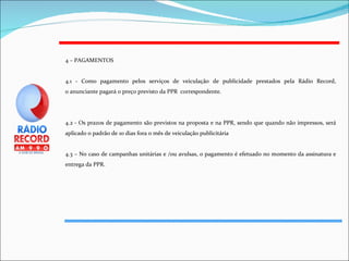 4 – PAGAMENTOS 4.1 - Como pagamento pelos serviços de veiculação de publicidade prestados pela Rádio Record, o anunciante pagará o preço previsto da PPR  correspondente. 4.2 - Os prazos de pagamento são previstos na proposta e na PPR, sendo que quando não impressos, será aplicado o padrão de 10 dias fora o mês de veiculação publicitária 4.3 – No caso de campanhas unitárias e /ou avulsas, o pagamento é efetuado no momento da assinatura e entrega da PPR. 