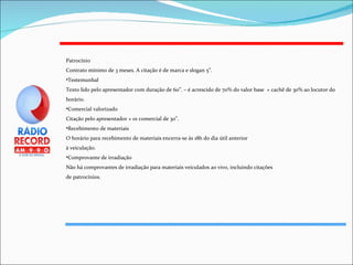 Patrocínio Contrato mínimo de 3 meses. A citação é de marca e slogan 5”. Testemunhal Texto lido pelo apresentador com duração de 60”. – é acrescido de 70% do valor base  + cachê de 30% ao locutor do horário. Comercial valorizado Citação pelo apresentador + 01 comercial de 30”. Recebimento de materiais O horário para recebimento de materiais encerra-se às 18h do dia útil anterior à veiculação.  Comprovante de irradiação Não há comprovantes de irradiação para materiais veiculados ao vivo, incluindo citações de patrocínios. 