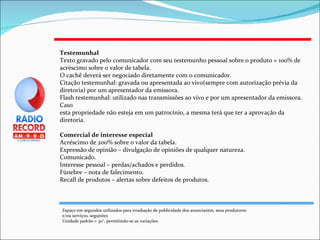 Testemunhal Texto gravado pelo comunicador com seu testemunho pessoal sobre o produto = 100% de acréscimo sobre o valor de tabela. O cachê deverá ser negociado diretamente com o comunicador. Citação testemunhal: gravada ou apresentada ao vivo(sempre com autorização prévia da diretoria) por um apresentador da emissora. Flash testemunhal: utilizado nas transmissões ao vivo e por um apresentador da emissora. Caso esta propriedade não esteja em um patrocínio, a mesma terá que ter a aprovação da diretoria. Comercial de interesse especial Acréscimo de 200% sobre o valor da tabela. Expressão de opinião – divulgação de opiniões de qualquer natureza. Comunicado. Interesse pessoal – perdas/achados e perdidos. Fúnebre – nota de falecimento. Recall de produtos – alertas sobre defeitos de produtos. Espaço em segundos utilizados para irradiação de publicidade dos anunciantes, seus produtores e/ou serviços. seguintes  Unidade padrão = 30'', permitindo-se as variações: 