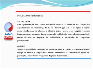 DEPARTAMENTO DE MARKETING APRESENTAÇÃO Esta apresentação tem como motivador mostrar a dinâmica de criação do departamento de marketing da Rádio Record 990 Am e as ações a serem desenvolvidas para se alcançar o objetivo maior  que é o de  captar recursos, investimentos e parcerias junto a mercado publicitário especializado através de comercialização de espaços de publicidade e patrocínio de campanhas promocionais. OBJETIVO Suprir a necessidade comercial da emissora  com a criação e gerenciamento de equipe de vendas e campanhas a serem  desenvolvidas . Desenvolver ações de  promoção / patrocínio a programas  da grade da emissora  . 