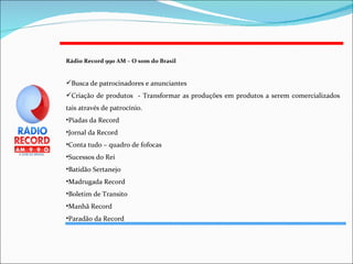 Rádio Record 990 AM – O som do Brasil   Busca de patrocinadores e anunciantes  Criação de produtos  - Transformar as produções em produtos a serem comercializados tais através de patrocínio. Piadas da Record Jornal da Record Conta tudo – quadro de fofocas Sucessos do Rei Batidão Sertanejo Madrugada Record Boletim de Transito Manhã Record Paradão da Record 