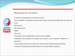 Rádio Record 990 AM – O som do Brasil   Criação de campanhas promocionais sazonais Criar campanhas  promoções em datas festivas para serem patrocinadas pelo mercado, tais como; Dia dos pais Dia  das crianças Natal Ano novo Promoções para massificação da marca  junto ao público Campanhas de promoção com equipe de rua junto a casas noturnas, residências  e  motoristas. Aproximação da emissora à agencias e representante de grandes patrocinadores. Criação de material promocional impresso a ser apresentado às agencias. 