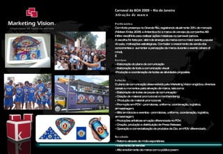 Carnaval da BOA 2009 – Rio de Janeiro Ativação de marca Problemática  Com forte presença no Grande Rio, registrando atualmente 33% de mercado (Nielsen – dez 2008) a Antarctica foi a marca de cerveja da companhia AB InBev escolhida para realizar ações massivas no carnaval carioca. A escolha foi feita por, além de sinergia da marca com o maior evento popular do país, motivações estratégicas. Combater o crescimento da venda dos concorrentes e  aumentar a percepção da marca durante o evento (share of mind).    Serviços - Elaboração do plano de comunicação - Elaboração de toda a comunicação visual Produção e coordenação de todas as atividades propostas Solução O plano de comunicação desenvolvido pela Marketing Vision englobou diversos canais e momentos para ativação de marca, tais como: - Elaboração de todas as peças de comunicação - Criação de material promocional e merchandising;  -  Produção de material promocional;  - Promoção em PDV - promotoras, uniforme, coordenação, logística, armazenagem;  - Blitz em blocos e eventos - promotoras, uniforme, coordenação, logística, armazenagem; - Produções artísticas em ação diferenciada no PDV;  - Criação, produção e distribuição de Press Release; Operação e comercialização de produtos da Cia. em PDV diferenciado.    Resultado - Retorno através de mídia espontânea - Incremento de vendas - Alto envolvimento da marca com o público jovem 