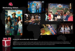 Circuito São João da BOA 2009 – Rio de Janeiro A Marketing Vision foi responsável pela criação, ativação e logística de todas as ações da Antarctica nas festas juninas pertencentes ao Circuito SÃO JOÃO DA BOA e nos principais PDV’s, da região metropolitana. A ativação englobou concursos culturais, barracas de brincadeiras, Cantadas da boa, cenografias temáticas, além de toda a logística de entrega dos materiais de apoio, como barracas, jogos de mesas e comunicação nos PDV’s. 