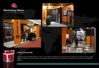 Estande Interseg 2008 Para sua participação na INTERSEG 2008, em Curitiba, a Condor solicitou à Marketing Vision o desenvolvimento e montagem de um estande construído, visando posicionamento da Condor como uma empresa de tecnologia não-letal, comprometida com o conceito de mais eficiência e menos violência e responsabilidade ambiental. 