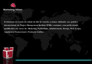 Estruturada no Centro da cidade do Rio de Janeiro, estamos alinhados aos padrões internacionais do Project Management Institute (PMI) e contamos com profissionais qualificados nas áreas de: Marketing, Publicidade, Administração, Design, Web design, Arquitetura Promocional e Produção Gráfica. 