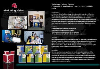 Wellstream- Atitude Positiva Campanha de qualidade de vida e responsabilidade social Problemática  A Wellstream Brasil solicitou à agência o desenvolvimento de um Plano de Divulgação específico para um projeto de redução do número de acidentes, com o objetivo de despertar o comprometimento em sua equipe com a Segurança no Trabalho e o bem-estar de todos, de forma a causar impacto na rotina dos seus escritórios e fábrica, ter ampla visibilidade do projeto junto aos seus funcionários e oferecer significativo retorno institucional para a empresa.   Serviços - Desenvolvimento conceitual da campanha  - Elaboração do plano de comunicação - Elaboração de todas as peças de comunicação - Produção e coordenação de todas as atividades propostas   Solução Após pesquisa realizada com os colaboradores, foi detectada a necessidade de estreitar a relação funcionário/empresa. Com este objetivo, a Marketing Vision desenvolveu e executou as campanhas “Jornada para Zero Acidente” e “Jornada para Zero - Atitude Positiva”. As duas campanhas promoveram ações ligadas à segurança do trabalho, saúde e bem estar.    Resultado Durante o período da campanha o número de acidentes reduziu em 30%, comparado com o mesmo período do ano anterior. A melhora gradativa na percepção da preocupação da empresa com seus colaboradores também foi acompanhada através das pesquisas de opinião feitas com os funcionários: o índice de “muito preocupada” com o funcionário passou de 20% para 78%, registrando o sucesso das ações.  