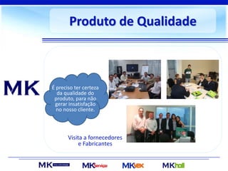 Produto de Qualidade
É preciso ter certeza
da qualidade do
produto, para não
gerar insatisfação
no nosso cliente.
Visita a fornecedores
e Fabricantes
 