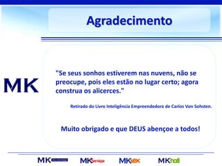 Agradecimento
Muito obrigado e que DEUS abençoe a todos!
"Se seus sonhos estiverem nas nuvens, não se
preocupe, pois eles estão no lugar certo; agora
construa os alicerces."
Retirado do Livro Inteligência Empreendedora de Carlos Von Sohsten.
 