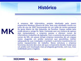 Histórico
A empresa MK Informática, projeto idealizado pelo jovem
empresário Markson Oliveira da Silva, teve suas atividades iniciais em
julho do ano de 1997 funcionando em um salão do centro paroquial
da Igreja Matriz de São Sebastião, de Parelhas. Espaço cedido pelo
então pároco e amigo Pe. Neto. Contando com um número de apenas
dois computadores, a empresa passou a oferecer cursos de
informática e trabalhos de digitação. Com o aumento da procura pelos
cursos da MK, em pouco tempo empresa necessitou de um espaço
maior, alugando um prédio comercial que possibilitou melhor
adequação de suas instalações e também o primeiro investimento em
outros equipamentos de trabalho. Nessa estrutura a empresa
funcionou durante dois anos até que o empresário decidiu mudar para
um prédio com localização mais privilegiada ganhando, com isso, mais
visibilidade para o negócio.
 