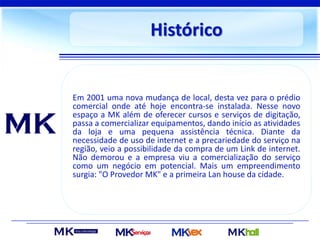 Histórico
Em 2001 uma nova mudança de local, desta vez para o prédio
comercial onde até hoje encontra-se instalada. Nesse novo
espaço a MK além de oferecer cursos e serviços de digitação,
passa a comercializar equipamentos, dando início as atividades
da loja e uma pequena assistência técnica. Diante da
necessidade de uso de internet e a precariedade do serviço na
região, veio a possibilidade da compra de um Link de internet.
Não demorou e a empresa viu a comercialização do serviço
como um negócio em potencial. Mais um empreendimento
surgia: "O Provedor MK" e a primeira Lan house da cidade.
 