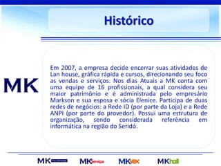 Histórico
Em 2007, a empresa decide encerrar suas atividades de
Lan house, gráfica rápida e cursos, direcionando seu foco
as vendas e serviços. Nos dias Atuais a MK conta com
uma equipe de 16 profissionais, a qual considera seu
maior patrimônio e é administrada pelo empresário
Markson e sua esposa e sócia Elenice. Participa de duas
redes de negócios: a Rede ID (por parte da Loja) e a Rede
ANPI (por parte do provedor). Possui uma estrutura de
organização, sendo considerada referência em
informática na região do Seridó.
 