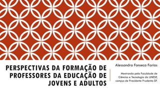 PERSPECTIVAS DA FORMAÇÃO DE PROFESSORES DA EDUCAÇÃO DE JOVENS E ADULTOS 
Alessandra FonsecaFarias 
Mestranda pela Faculdade de Ciências e Tecnologia da UNESP, campus de Presidente Prudente-SP.  