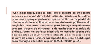 “Commaiorrazão,pode-sedizerqueopreparodeumdocentevoltadoparaaEJAdeveincluir,alémdasexigênciasformativasparatodoequalquerprofessor,aquelasrelativasàcomplexidadediferencialdestamodalidadedeensino.Assimesseprofissionaldomagistériodeveestarpreparadoparainteragirempaticamentecomestaparceladeestudantesedeestabeleceroexercíciododiálogo.Jamaisumprofessoraligeiradooumotivadoapenaspelaboavontadeouporumvoluntárioidealistaesimumdocentequesenutradogeraletambémdasespecificidadesqueahabilitaçãocomoformaçãosistemáticarequer.”(BRASIL,2000ª,p.56).  