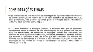 CONSIDERAÇÕES FINAIS 
“Secaminharmosnosentidodequesereconheçamasespecificidadesdaeducaçãodejovenseadultos,aísimteremosdeterumperfilespecíficodoeducadordaEJAe, consequentemente,umapolíticaespecíficaparaaformaçãodesseseducadores.” (ARROYOapudSOARES,2006,pág.21) 
“(...)paraaconteceraeducaçãopopular,oeducadortemqueseposicionarpoliticamentedesdeaescolhadesuasmetodologias,desuaposturaemsaladeaula,dasensibilidadedeconsiderarabagagemculturaldoseducandos,deprovocarnaaulaapráticadareflexãoe,sobretudo,conheceraspolíticaspúblicasqueafirmamegarantemaEJA,demodoqueesteeducadorsejatambémummilitante,queseconscientizeasimesmoeaoseducadoselutejuntoaelespelaefetivaçãodeseudireitodeacessoepermanêncianaescola.”(FURLANETTIeFARIAS,2014,p.7)  