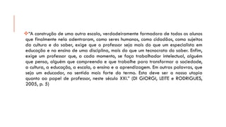 “Aconstruçãodeumaoutraescola,verdadeiramenteformadoradetodososalunosquefinalmentenelaadentraram,comosereshumanos,comocidadãos,comosujeitosdaculturaedosaber,exigequeoprofessorsejamaisdoqueumespecialistaemeducaçãoenoensinodeumadisciplina,maisdoqueumtecnocratadosaber.Enfim, exigeumprofessorque,acadamomento,sefaçatrabalhadorintelectual,alguémquepensa,alguémquecompreendaequetrabalheparatransformarasociedade, acultura,aeducação,aescola,oensinoeaaprendizagem.Emoutraspalavras,quesejaumeducador,nosentidomaisfortedotermo.Estadeveseranossautopiaquantoaopapeldeprofessor,nesteséculoXXI.”(DIGIORGI,LEITEeRODRIGUES, 2005,p.5)  