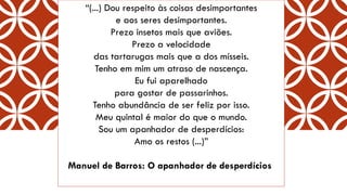 “(...) Dou respeito às coisas desimportantese aos seres desimportantes. Prezo insetos mais que aviões. Prezo a velocidadedas tartarugas mais que a dos mísseis. Tenho em mim um atraso de nascença. Eu fui aparelhadopara gostar de passarinhos. Tenho abundância de ser feliz por isso. Meu quintal é maior do que o mundo. Sou um apanhador de desperdícios: Amo os restos (...)” 
Manuel de Barros: O apanhador de desperdícios  