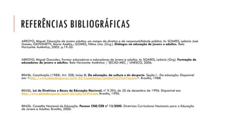 REFERÊNCIAS BIBLIOGRÁFICAS 
ARROYO, Miguel. Educação de jovens adultos: um campo de direitos e de responsabilidade pública. In: SOARES, Leôncio José Gomes; GIOVANETTI, Maria Amélia.; GOMES, NilmaLino. (Org.). Diálogos na educação de jovens e adultos. Belo Horizonte: Autêntica, 2005. p.19-50. 
ARROYO, Miguel Gonzalez. Formar educadoras e educadores de jovens e adultos. In: SOARES, Leôncio (Org). Formação de educadores de jovens e adultos. Belo Horizonte: Autêntica / SECAD-MEC / UNESCO, 2006. 
BRASIL. Constituição (1988). Art. 208, inciso III.Da educação, da cultura e do desporto. Seção I -Da educação. Disponível em: <http://www.planalto.gov.br/ccivil_03/Constituicao/constitui%C3%A7ao.htm>. Brasília, 1988. 
BRASIL. Lei de Diretrizes e Bases da Educação Nacional, nº 9.394, de 20 de dezembro de 1996. Disponível em: http://www.planalto.gov.br/ccivil_03/Leis/L9394.htm. Brasília, 1996. 
BRASIL. Conselho Nacional de Educação. Parecer CNE/CEB nº 13/2000. Diretrizes Curriculares Nacionais para a Educação de Jovens e Adultos. Brasília, 2000.  