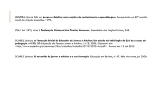 OLIVEIRA, Marta Kohl de.Jovens e Adultos como sujeitos de conhecimento e aprendizagem.Apresentado na 22ª reunião anual da Anped, Caxambu, 1999. 
ONU. Art. XXVI, inciso I.Declaração Universal dos Direitos Humanos. Assembleia das Nações Unidas, 948. 
SOARES, Leôncio. A Formação Inicial do Educador de Jovens e Adultos: Um estudo da habilitação de EJA dos cursos de pedagogia. ANPED, GT: Educação de Pessoas Jovens e Adultas / n.18, 2006. Disponível em: <http://www.anped.org.br/reunioes/29ra/trabalhos/trabalho/GT18-2030--Int.pdf>. Acesso em: 15 out 2012. 
SOARES, Leôncio. O educador de jovens e adultos e a sua formação.Educação em Revista, nº 47. Belo Horizonte, jun2008. 