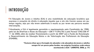 INTRODUÇÃO 
AEducaçãodeJovenseAdultos(EJA)éumamodalidadedaeducaçãobrasileiraqueexpressaaconquistadodireitoàeducaçãoàquelesqueaelanãotiveramacessoemseutemporegular,sejapornãoteremadentradoàescolaouporteremseupercursoescolarinterrompido. 
AtualmenteaEJAélegalmentegarantidaeregulamentadapelaConstituiçãode1988, pelaLeideDiretrizeseBasesdaEducação–LDBnº9.394/96epeloParecerCNE/CEBNº 11de2000,alémdereceberfinanciamentoapartirde2007comoFundodeManutençãoeDesenvolvimentodaEducaçãoBásicaedeValorizaçãodosProfissionaisdaEducação(FUNDEB). 
“Costumo dizer que a formação do educador e da educadora de jovens e adultos sempre foi um pouco pelas bordas, nas próprias fronteiras onde estava acontecendo a EJA.” (ARROYO, 2006, p. 17)  