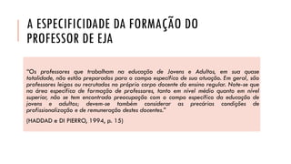 A ESPECIFICIDADE DA FORMAÇÃO DO PROFESSOR DE EJA 
“OsprofessoresquetrabalhamnaeducaçãodeJovenseAdultos,emsuaquasetotalidade,nãoestãopreparadosparaocampoespecíficodesuaatuação.Emgeral,sãoprofessoresleigosourecrutadosnoprópriocorpodocentedoensinoregular.Note-sequenaáreaespecíficadeformaçãodeprofessores,tantoemnívelmédioquantoemnívelsuperior,nãosetemencontradopreocupaçãocomocampoespecíficodaeducaçãodejovenseadultos;devem-setambémconsiderarasprecáriascondiçõesdeprofissionalizaçãoederemuneraçãodestesdocentes.” 
(HADDADeDIPIERRO,1994,p.15)  