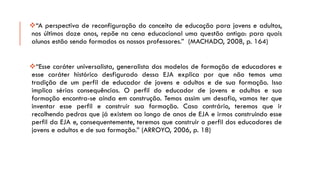 “Aperspectivadereconfiguraçãodoconceitodeeducaçãoparajovenseadultos, nosúltimosdozeanos,repõenacenaeducacionalumaquestãoantiga:paraquaisalunosestãosendoformadososnossosprofessores.”(MACHADO,2008,p.164) 
“Essecaráteruniversalista,generalistadosmodelosdeformaçãodeeducadoreseessecaráterhistóricodesfiguradodessaEJAexplicaporquenãotemosumatradiçãodeumperfildeeducadordejovenseadultosedesuaformação.Issoimplicasériasconsequências.Operfildoeducadordejovenseadultosesuaformaçãoencontra-seaindaemconstrução.Temosassimumdesafio,vamosterqueinventaresseperfileconstruirsuaformação.Casocontrário,teremosqueirrecolhendopedrasquejáexistemaolongodeanosdeEJAeirmosconstruindoesseperfildaEJAe,consequentemente,teremosqueconstruiroperfildoseducadoresdejovenseadultosedesuaformação.”(ARROYO,2006,p.18)  