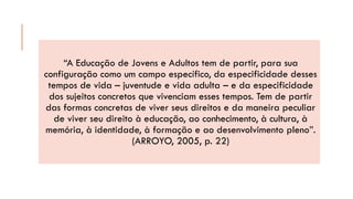 “A Educação de Jovens e Adultos tem de partir, para sua configuração como um campo específico, da especificidade desses tempos de vida –juventude e vida adulta –e da especificidade dos sujeitos concretos que vivenciam esses tempos. Tem de partir das formas concretas de viver seus direitos e da maneira peculiar de viver seu direito à educação, ao conhecimento, à cultura, à memória, à identidade, à formação e ao desenvolvimento pleno”. (ARROYO, 2005, p. 22)  