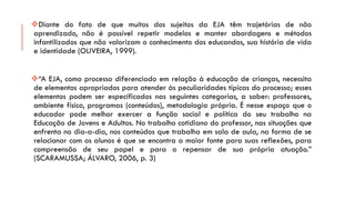 DiantedofatodequemuitosdossujeitosdaEJAtêmtrajetóriasdenãoaprendizado,nãoépossívelrepetirmodelosemanterabordagensemétodosinfantilizadosquenãovalorizamoconhecimentodoseducandos,suahistóriadevidaeidentidade(OLIVEIRA,1999). 
“AEJA,comoprocessodiferenciadoemrelaçãoàeducaçãodecrianças,necessitadeelementosapropriadosparaatenderàspeculiaridadestípicasdoprocesso;esseselementospodemserespecificadosnasseguintescategorias,asaber:professores, ambientefísico,programas(conteúdos),metodologiaprópria.ÉnesseespaçoqueoeducadorpodemelhorexercerafunçãosocialepolíticadoseutrabalhonaEducaçãodeJovenseAdultos.Notrabalhocotidianodoprofessor,nassituaçõesqueenfrentanodia-a-dia,nosconteúdosquetrabalhaemsaladeaula,naformadeserelacionarcomosalunoséqueseencontraamaiorfonteparasuasreflexões,paracompreensãodeseupapeleparaorepensardesuaprópriaatuação.” (SCARAMUSSA;ÁLVARO,2006,p.3)  