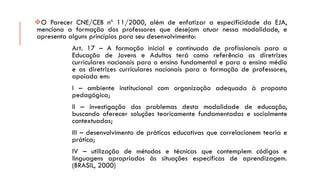 OParecerCNE/CEBnº11/2000,alémdeenfatizaraespecificidadedaEJA, mencionaaformaçãodosprofessoresquedesejamatuarnessamodalidade,eapresentaalgunsprincípiosparaseudesenvolvimento: 
Art.17–AformaçãoinicialecontinuadadeprofissionaisparaaEducaçãodeJovenseAdultosterácomoreferênciaasdiretrizescurricularesnacionaisparaoensinofundamentaleparaoensinomédioeasdiretrizescurricularesnacionaisparaaformaçãodeprofessores, apoiadaem: 
I–ambienteinstitucionalcomorganizaçãoadequadaàpropostapedagógica; 
II–investigaçãodosproblemasdestamodalidadedeeducação, buscandooferecersoluçõesteoricamentefundamentadasesocialmentecontextuadas; 
III–desenvolvimentodepráticaseducativasquecorrelacionemteoriaeprática; 
IV–utilizaçãodemétodosetécnicasquecontemplemcódigoselinguagensapropriadosàssituaçõesespecíficasdeaprendizagem. (BRASIL,2000)  