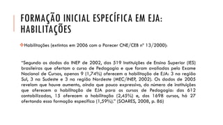 FORMAÇÃO INICIAL ESPECÍFICA EM EJA: HABILITAÇÕES 
Habilitações(extintasem2006comoParecerCNE/CEBnº13/2000): 
“SegundoosdadosdoINEPde2002,das519InstituiçõesdeEnsinoSuperior(IES) brasileirasqueofertamocursodePedagogiaequeforamavaliadaspeloExameNacionaldeCursos,apenas9(1,74%)oferecemahabilitaçãodeEJA:3naregiãoSul,3naSudestee3naregiãoNordeste(MEC/INEP,2002).Osdadosde2005revelamquehouveaumento,aindaquepoucoexpressivo,donúmerodeinstituiçõesqueoferecemahabilitaçãodeEJAparaoscursosdePedagogia:das612contabilizadas,15oferecemahabilitação(2,45%)e,dos1698cursos,há27ofertandoessaformaçãoespecífica(1,59%).”(SOARES,2008,p.86)  