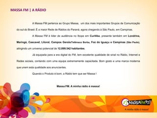 A Massa FM pertence ao Grupo Massa, um dos mais importantes Grupos de Comunicação
do sul do Brasil. É a maior Rede de Rádios do Paraná, agora chegando à São Paulo, em Campinas.
A Massa FM é líder de audiência no Ibope em Curitiba, presente também em Londrina,
Maringá, Cascavel, Litoral, Campos Gerais/Telêmaco Borba, Foz do Iguaçu e Campinas (São Paulo),
atingindo um universo potencial de 12.899.542 habitantes.
Já equipada para a era digital do FM, tem excelente qualidade de sinal no Rádio, Internet e
Redes sociais, contando com uma equipe extremamente capacitada. Bom gosto e uma marca moderna
que unem esta qualidade aos anunciantes.
Quando o Produto é bom, a Rádio tem que ser Massa !
Massa FM. A minha rádio é massa!
MASSA FM | A RÁDIO
 