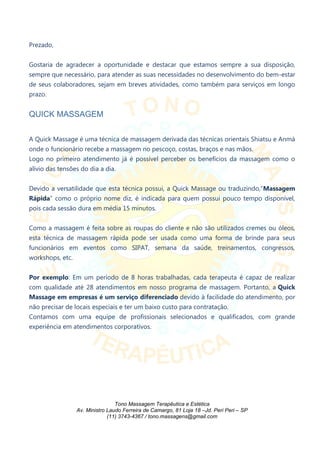 Prezado,
Gostaria de agradecer a oportunidade e destacar que estamos sempre a sua disposição,
sempre que necessário, para atender as suas necessidades no desenvolvimento do bem-estar
de seus colaboradores, sejam em breves atividades, como também para serviços em longo
prazo.
QUICK MASSAGEM
A Quick Massage é uma técnica de massagem derivada das técnicas orientais Shiatsu e Anmá
onde o funcionário recebe a massagem no pescoço, costas, braços e nas mãos.
Logo no primeiro atendimento já é possível perceber os benefícios da massagem como o
alívio das tensões do dia a dia.
Devido a versatilidade que esta técnica possui, a Quick Massage ou traduzindo,“Massagem
Rápida” como o próprio nome diz, é indicada para quem possui pouco tempo disponível,
pois cada sessão dura em média 15 minutos.
Como a massagem é feita sobre as roupas do cliente e não são utilizados cremes ou óleos,
esta técnica de massagem rápida pode ser usada como uma forma de brinde para seus
funcionários em eventos como SIPAT, semana da saúde, treinamentos, congressos,
workshops, etc.
Por exemplo: Em um período de 8 horas trabalhadas, cada terapeuta é capaz de realizar
com qualidade até 28 atendimentos em nosso programa de massagem. Portanto, a Quick
Massage em empresas é um serviço diferenciado devido à facilidade do atendimento, por
não precisar de locais especiais e ter um baixo custo para contratação.
Contamos com uma equipe de profissionais selecionados e qualificados, com grande
experiência em atendimentos corporativos.
Tono Massagem Terapêutica e Estética
Av. Ministro Laudo Ferreira de Camargo, 81 Loja 18 –Jd. Peri Peri – SP
(11) 3743-4367 / tono.massagens@gmail.com
 