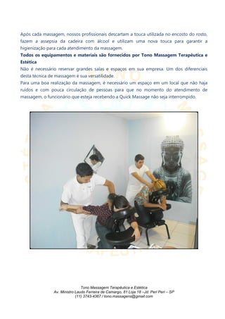 Após cada massagem, nossos profissionais descartam a touca utilizada no encosto do rosto,
fazem a assepsia da cadeira com álcool e utilizam uma nova touca para garantir a
higienização para cada atendimento da massagem.
Todos os equipamentos e materiais são fornecidos por Tono Massagem Terapêutica e
Estética
Não é necessário reservar grandes salas e espaços em sua empresa. Um dos diferenciais
desta técnica de massagem é sua versatilidade.
Para uma boa realização da massagem, é necessário um espaço em um local que não haja
ruídos e com pouca circulação de pessoas para que no momento do atendimento de
massagem, o funcionário que esteja recebendo a Quick Massage não seja interrompido.
Tono Massagem Terapêutica e Estética
Av. Ministro Laudo Ferreira de Camargo, 81 Loja 18 –Jd. Peri Peri – SP
(11) 3743-4367 / tono.massagens@gmail.com
 