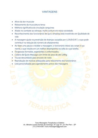 VANTAGENS
 Alívio da dor muscular
 Relaxamento da musculatura tensa
 Melhora significativa da circulação sanguínea
 Aliado no combate ao estresse, muito comum em nossa sociedade.
 Reconhecimento dos funcionários de que a empresa está investindo em Qualidade de
vida
 A massagem ajuda na prevenção de doenças causadas por L.E.R/D.O.R.T, o que pode
contribuir na redução do número de afastamentos
 Ao fazer uma pausa e receber a massagem, o funcionário relaxa seu corpo e sua
mente, o que resulta em um melhor desempenho na volta às suas tarefas.
 Terapeutas formados, experientes e uniformizados.
 Cadeira de Quick Massage com limite de peso de até 120Kg
 Toucas descartáveis para encosto de rosto
 Reprodução de músicas adequadas para relaxamento dos funcionários
 Lista personalizada para agendamento prévio das massagens
Tono Massagem Terapêutica e Estética
Av. Ministro Laudo Ferreira de Camargo, 81 Loja 18 –Jd. Peri Peri – SP
(11) 3743-4367 / tono.massagens@gmail.com
 