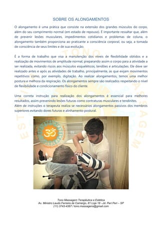SOBRE OS ALONGAMENTOS
O alongamento é uma prática que consiste na extensão dos grandes músculos do corpo,
além do seu comprimento normal (em estado de repouso). É importante ressaltar que, além
de prevenir lesões musculares, impedimentos cotidianos e problemas de coluna, o
alongamento também proporciona ao praticante a consciência corporal, ou seja, a tomada
de consciência de seus limites e de sua evolução.
É a forma de trabalho que visa a manutenção dos níveis de flexibilidade obtidos e a
realização de movimentos de amplitude normal, preparando assim o corpo para a atividade a
ser realizada, evitando riscos aos músculos esqueléticos, tendões e articulações. Ele deve ser
realizado antes e após as atividades de trabalho, principalmente, as que exijam movimentos
repetitivos como, por exemplo, digitação. Ao realizar alongamentos, temos uma melhor
postura e melhora da respiração. Os alongamentos sempre são realizados respeitando o nível
de flexibilidade e condicionamento físico do cliente.
Uma correta instrução para realização dos alongamentos é essencial para melhores
resultados, assim prevenindo lesões futuras como contraturas musculares e tendinites.
Além de instruções o terapeuta realiza se necessários alongamentos passivos dos membros
superiores evitando dores futuras e alinhamento postural.
Tono Massagem Terapêutica e Estética
Av. Ministro Laudo Ferreira de Camargo, 81 Loja 18 –Jd. Peri Peri – SP
(11) 3743-4367 / tono.massagens@gmail.com
 