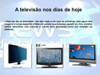 A televisão nos dias de hoje• Hoje em dia as televisões  não têm nada a ver com as primeiras, elas agora têm imagens e cores bastante nítidas até parece que estamos assistir ao vivo, existem vários tamanhos, uns maiores e outros mais pequenos como por exemplo os plasmas.