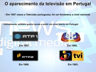 O aparecimento da televisão em Portugal• Em 1957 nasce a Televisão portuguesa, foi um fenómeno a nível nacional.  • Actualmente, existem quatro canais a emitir em sinal aberto em Portugal: Em 1957.Em 1992.Em 1968.Em 1993.