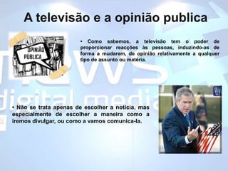 A televisão e a opinião publica• Como sabemos, a televisão tem o poder de proporcionar reacções às pessoas, induzindo-as de forma a mudarem, de opinião relativamente a qualquer tipo de assunto ou matéria. • Não se trata apenas de escolher a notícia, mas especialmente de escolher a maneira como a iremos divulgar, ou como a vamos comunica-la.  