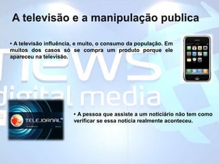 A televisão e a manipulação publica• A televisão influência, e muito, o consumo da população. Em muitos dos casos só se compra um produto porque ele apareceu na televisão.• A pessoa que assiste a um noticiário não tem como verificar se essa notícia realmente aconteceu.