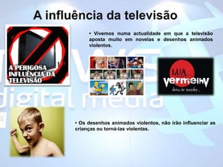 A influência da televisão• Vivemos numa actualidade em que a televisão aposta muito em novelas e desenhos animados violentos. • Os desenhos animados violentos, não irão influenciar as crianças ou torná-las violentas.