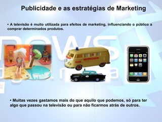 Publicidade e as estratégias de Marketing• A televisão é muito utilizada para efeitos de marketing, influenciando o público a comprar determinados produtos. • Muitas vezes gastamos mais do que aquilo que podemos, só para ter algo que passou na televisão ou para não ficarmos atrás de outros.