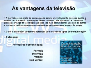 As vantagens da televisão• A televisão é um meio de comunicaçãosendo um instrumento que nos auxilia a receber ou transmitir informação. Dessa maneira, ela ajuda-nos a comunicar. É graças ao avanço da tecnologia que cada vez mais comunicamos uns com os outrose tenhamos noticias do que se passa noutros países no menor espaço de tempo. • Com ela também podemos aprender com os vários tipos de comunicação.  • E eles são;  Formas de comunicação;       	                	                     	                 Formal;                            Informal;                               Verbal;	           Não verbal; 