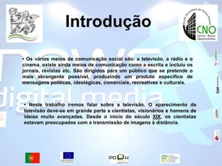 Introdução• Os vários meios de comunicação social são: a televisão, a rádio e o cinema, existe ainda meios de comunicação como a escrita e incluiu os jornais, revistas etc.São dirigidos para um público que se pretende o mais abrangente possível, produzindo um produto específico de mensagens políticas, ideológicas, comerciais, recreativas e culturais.• Neste trabalho iremos falar sobre a televisão.O aparecimento da televisão deve-se em grande parte a cientistas, visionários e homens de ideias muito avançadas. Desde o inicio do século XIX, os cientistas estavam preocupados com a transmissão de imagens à distância.  
