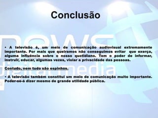 Conclusão• A televisão é, um meio de comunicação audiovisual extremamente importante. Por mais que queiramos não conseguimos evitar  que exerça, alguma influência sobre o nosso quotidiano. Tem o poder de informar, instruir, educar, algumas vezes, violar a privacidade das pessoas. Contudo, nem tudo são espinhos. • A televisão também constitui um meio de comunicação muito importante. Poder-se-á dizer mesmo de grande utilidade pública. 