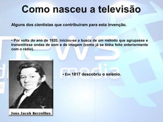 Como nasceu a televisãoAlguns dos cientistas que contribuíram para esta invenção.• Por volta do ano de 1920, iniciou-se a busca de um método que agrupasse e transmitisse ondas de som e de imagem (como já se tinha feito anteriormente com o rádio).• Em 1817 descobriu o selénio. 