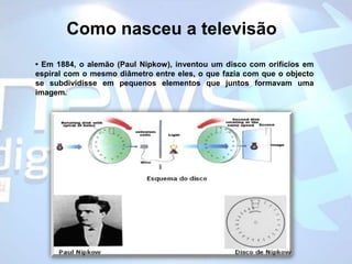 Como nasceu a televisão• Em 1884, o alemão (Paul Nipkow), inventou um disco com orifícios em espiral com o mesmo diâmetro entre eles, o que fazia com que o objecto se subdividisse em pequenos elementos que juntos formavam uma imagem.