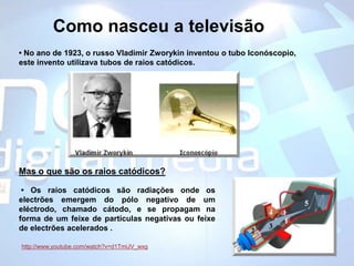 Como nasceu a televisão• No ano de 1923, o russo VladimirZworykin inventou o tubo Iconóscopio, este invento utilizava tubos de raios catódicos. Mas o que são os raios catódicos?• Os raios catódicos são radiações onde os electrões emergem do pólo negativo de um eléctrodo, chamado cátodo, e se propagam na forma de um feixe de partículas negativas ou feixe de electrões acelerados .http://www.youtube.com/watch?v=d1TmiJV_wxg