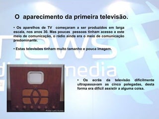 O  aparecimento da primeira televisão.• Os aparelhos de TV  começaram a ser produzidos em larga escala, nos anos 30. Mas poucas  pessoas tinham acesso a este meio de comunicação, o rádio ainda era o meio de comunicação predominante. • Estas televisões tinham muito tamanho e pouca imagem.• Os ecrãs da televisão dificilmente ultrapassavam as cinco polegadas, desta forma era difícil assistir a alguma coisa.