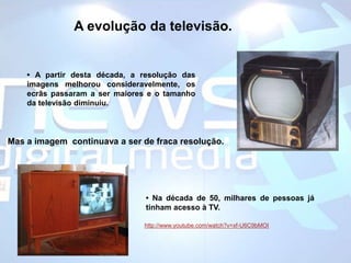 A evolução da televisão.• A partir desta década, a resolução das imagens melhorou consideravelmente, os ecrãs passaram a ser maiores e o tamanho  da televisão diminuiu. Mas a imagem  continuava a ser de fraca resolução.• Na década de 50, milhares de pessoas já tinham acesso à TV. http://www.youtube.com/watch?v=xf-U6C9bMOI